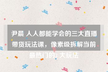 尹晨 人人都能学会的三大直播带货玩法课，像素级拆解当前最热门的3 大玩法