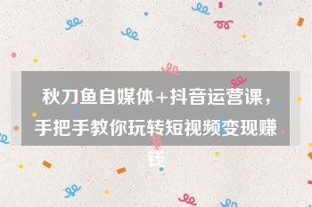 秋刀鱼自媒体+抖音运营课,手把手教你玩转短视频变现赚钱
