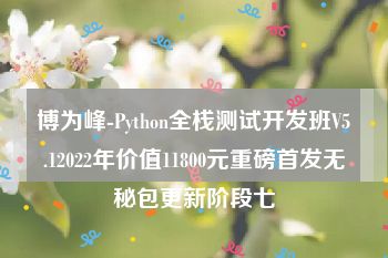 博为峰-Python全栈测试开发班V5.12022年价值11800元重磅首发无秘包更新阶段七