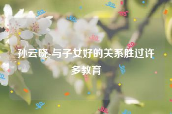 孙云晓-与子女好的关系胜过许多教育