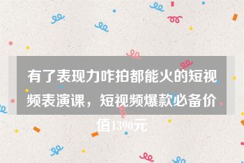 有了表现力咋拍都能火的短视频表演课，短视频爆款必备价值1390元