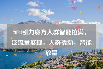 2024引力魔方人群智能拉满，​泛流量展现，人群撬动，智能放量