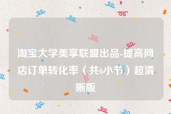 淘宝大学美享联盟出品-提高网店订单转化率（共6小节）超清晰版