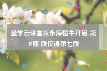 量学云讲堂朱永海慢牛开启-第39期 段位课第七段