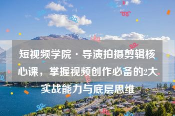 短视频学院·导演拍摄剪辑核心课，掌握视频创作必备的2大实战能力与底层思维