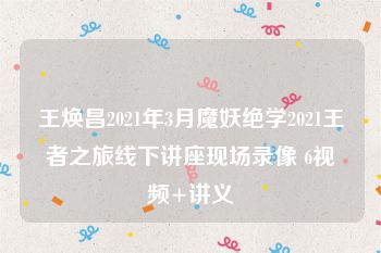 王焕昌2021年3月魔妖绝学2021王者之旅线下讲座现场录像 6视频+讲义