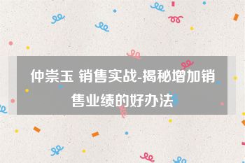 仲崇玉 销售实战-揭秘增加销售业绩的好办法