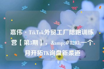 嘉伟·TikTok外贸工厂陪跑训练营【第3期】，&#8203;一个月开拓TK询盘新渠道