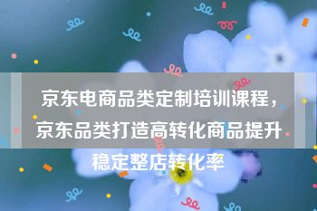 京东电商品类定制培训课程，京东品类打造高转化商品提升稳定整店转化率