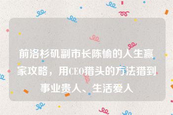 前洛杉矶副市长陈愉的人生赢家攻略，用CEO猎头的方法猎到事业贵人、生活爱人