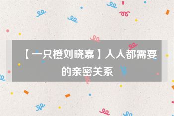 【一只橙刘晓嘉】人人都需要的亲密关系