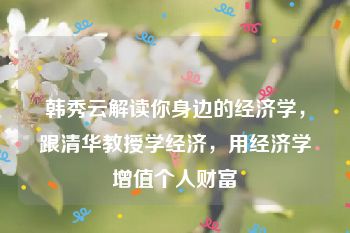 韩秀云解读你身边的经济学，跟清华教授学经济，用经济学增值个人财富