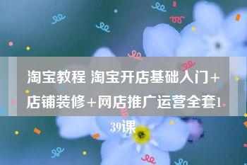 淘宝教程 淘宝开店基础入门+店铺装修+网店推广运营全套139课