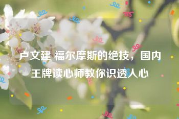 卢文建 福尔摩斯的绝技，国内王牌读心师教你识透人心