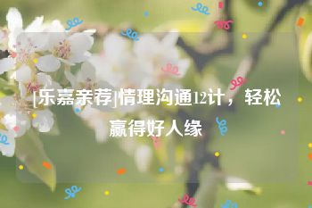 [乐嘉亲荐]情理沟通12计，轻松赢得好人缘
