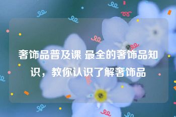 奢饰品普及课 最全的奢饰品知识，教你认识了解奢饰品