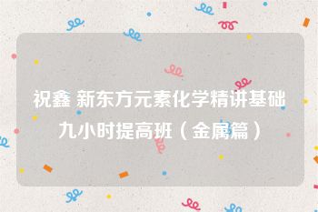 祝鑫 新东方元素化学精讲基础九小时提高班（金属篇）