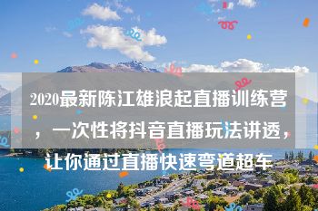 2020最新陈江雄浪起直播训练营，一次性将抖音直播玩法讲透，让你通过直播快速弯道超车