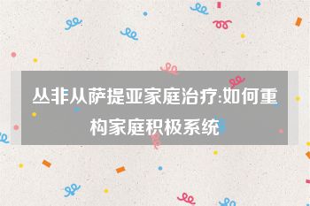 丛非从萨提亚家庭治疗:如何重构家庭积极系统