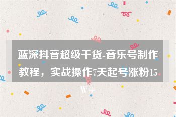 蓝深抖音超级干货-音乐号制作教程，实战操作7天起号涨粉15W+