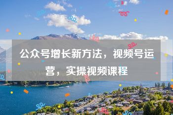 公众号增长新方法，视频号运营，实操视频课程