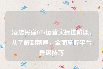 酒店民宿OTA运营实操进阶课，从了解到精通，全面掌握平台操盘技巧