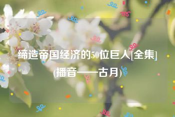 缔造帝国经济的50位巨人[全集](播音——古月)