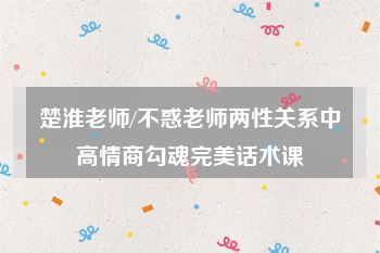 楚淮老师/不惑老师两性关系中高情商勾魂完美话术课