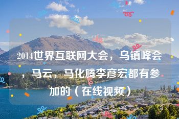 2014世界互联网大会，乌镇峰会，马云，马化腾李彦宏都有参加的（在线视频）