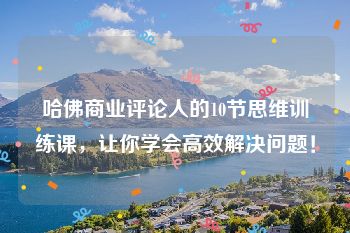 哈佛商业评论人的10节思维训练课，让你学会高效解决问题！