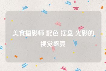 美食摄影师 配色 摆盘 光影的视觉盛宴