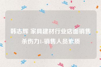韩志辉 家具建材行业店面销售杀伤力1-销售人员素质