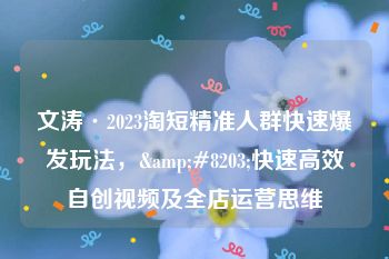 文涛·2023淘短精准人群快速爆发玩法，&#8203;快速高效自创视频及全店运营思维