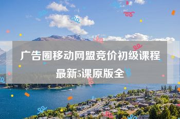 广告圈移动网盟竞价初级课程最新5课原版全