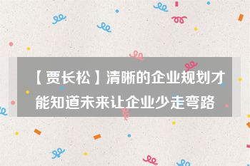 【贾长松】清晰的企业规划才能知道未来让企业少走弯路