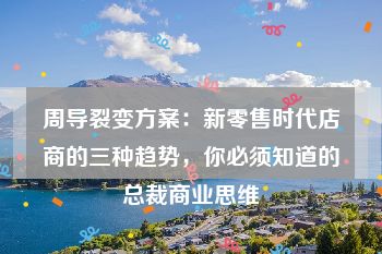 周导裂变方案：新零售时代店商的三种趋势，你必须知道的总裁商业思维