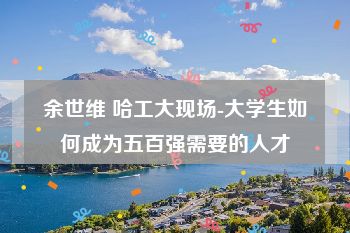 余世维 哈工大现场-大学生如何成为五百强需要的人才