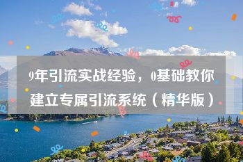 9年引流实战经验，0基础教你建立专属引流系统（精华版）