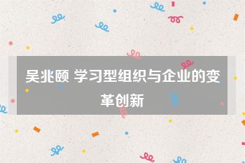 吴兆颐 学习型组织与企业的变革创新