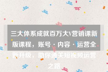 三大体系成就百万大V营销课新版课程，账号·内容·运营全新升级，助你通关短视频运营之路