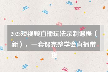 2023短视频直播玩法录制课程（新），一套课完整学会直播带货