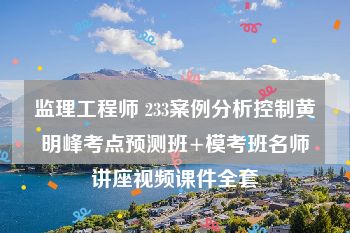 监理工程师 233案例分析控制黄明峰考点预测班+模考班名师讲座视频课件全套