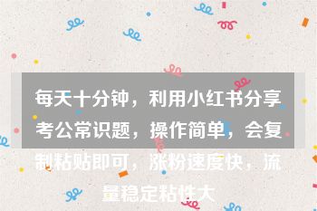 每天十分钟，利用小红书分享考公常识题，操作简单，会复制粘贴即可，涨粉速度快，流量稳定粘性大