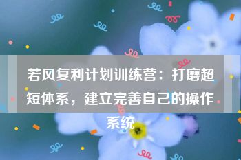 若风复利计划训练营：打磨超短体系，建立完善自己的操作系统