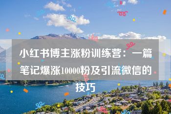 小红书博主涨粉训练营：一篇笔记爆涨10000粉及引流微信的技巧