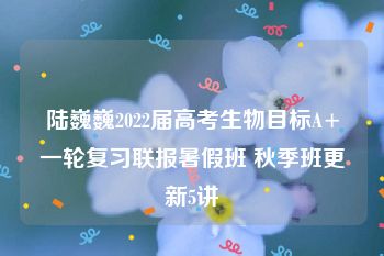 陆巍巍2022届高考生物目标A+一轮复习联报暑假班 秋季班更新5讲