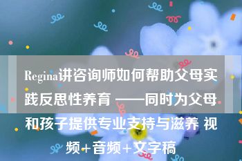 Regina讲咨询师如何帮助父母实践反思性养育 ——同时为父母和孩子提供专业支持与滋养 视频+音频+文字稿