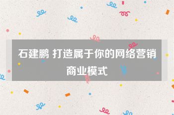 石建鹏 打造属于你的网络营销商业模式