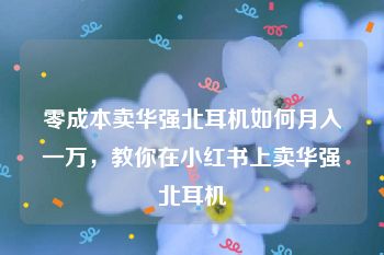 零成本卖华强北耳机如何月入一万，教你在小红书上卖华强北耳机