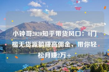 小钟哥2020知乎带货风口：0门槛无货源躺赚高佣金，带你轻松月赚2万+